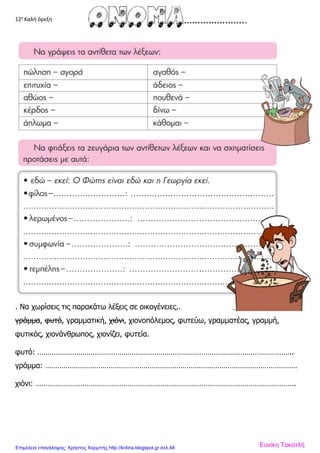 12η
Καλή όρεξη
. Να χωρίσεις τις παρακάτω λέξεις σε οικογένειες..
γράμμα, φυτό, γραμματική, χιόνι, χιονοπόλεμος, φυτεύω, γραμματέας, γραμμή,
φυτικός, χιονάνθρωπος, χιονίζει, φυτεία.
φυτό: ……………………………………………………………………………………………………………..
γράμμα: ……………………………………………………………………………………………………………
χιόνι: ……………………………………………………………………………………………………………….
Ευνίκη ΤοκατλήΕπιμέλεια επανάληψης: Χρήστος Χαρμπής http://kritiria.blogspot.gr σελ.48
 