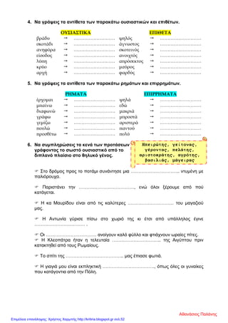 4. Να γράψεις τα αντίθετα των παρακάτω ουσιαστικών και επιθέτων.
ΟΥΣΙΑΣΤΙΚΑ ΕΠΙΘΕΤΑ
βράδυ  ……………………… ψηλός  ………………………
σκοτάδι  ……………………… άγνωστος  ………………………
ανηφόρα  ……………………… σκοτεινός  ………………………
είσοδος  ……………………… ανοιχτός  ………………………
λύπη  ……………………… απρόσεκτος  ………………………
κρύο  ……………………… μαύρος  ………………………
αρχή  ……………………… φαρδύς  ………………………
5. Να γράψεις τα αντίθετα των παρακάτω ρημάτων και επιρρημάτων.
ΡΗΜΑΤΑ ΕΠΙΡΡΗΜΑΤΑ
έρχομαι  ……………………… ψηλά  ………………………
μπαίνω  ……………………… εδώ  ………………………
διαφωνώ  ……………………… μακριά  ………………………
γράφω  ……………………… μπροστά  ………………………
γεμίζω  ……………………… αριστερά  ………………………
πουλώ  ……………………… παντού  ………………………
προσθέτω  ……………………… πολύ  ………………………
6. Να συμπληρώσεις τα κενά των προτάσεων
γράφοντας το σωστό ουσιαστικό από το
διπλανό πλαίσιο στο θηλυκό γένος.
 Στο δρόμος προς το ποτάμι συνάντησε μια ………………………….. ντυμένη με
παλιόρουχα.
 Παριστάνει την ………………………………, ενώ όλοι ξέρουμε από πού
κατάγεται.
 Η κα Μαυρίδου είναι από τις καλύτερες ………………………… του μαγαζιού
μας.
 Η Αντωνία γύρισε πίσω στο χωριό της κι έτσι από υπάλληλος έγινε
…………………………… .
 Οι …………………………… ανοίγουν καλό φύλλο και φτιάχνουν ωραίες πίτες.
 Η Κλεοπάτρα ήταν η τελευταία ………………………….. της Αιγύπτου πριν
κατακτηθεί από τους Ρωμαίους.
 Το σπίτι της ……………………………….. μας έπιασε φωτιά.
 Η γιαγιά μου είναι εκπληκτική ……………………………., όπως όλες οι γυναίκες
που κατάγοντια από την Πόλη.
Ηπειρώτης, γείτονας,
γέροντας, πελάτης,
αριστοκράτης, αγρότης,
βασιλιάς, μάγειρας
Αθανάσιος Παλάνης
Επιμέλεια επανάληψης: Χρήστος Χαρμπής http://kritiria.blogspot.gr σελ.52
 