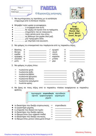 1. Να συμπληρώσεις τις προτάσεις με το κατάλληλο
επιφώνημα από το διπλανό πλαίσιο.
 Μπράβο! πολύ ωραία τα καταφέρατε.
 ……………. τι συμφορά είναι αυτή.
 ……………. δε νομίζω ότι έγιναν έτσι τα πράγματα.
 ……………. σταματήστε πια να τσακώνεστε.
 ……………. πολύ αστείο αυτό που είπες.
 ……………. ας βάλουμε ένα χεράκι όλοι μαζί.
 ……………. μην προχωράτε άλλο.
 ……………. με τσίμπησε ένα κουνούπι.
2. Να γράψεις τα υποκοριστικά που παράγονται από τις παρακάτω λέξεις.
 Βασίλης  ________________  κρυφτό  ______________
 δέντρο  ________________  σκυλί  ______________
 καρδιά  ________________  τσέπη  ______________
 όμορφος  ________________  καρέκλα  ______________
 γλώσσα  ________________  μπάλα  ______________
 μύτη  ________________  χέρι  ______________
3. Να γράψεις το μέρος όπου:
 πωλούνται ψητά: _____________________
 πωλούνται άνθη: _____________________
 πωλούνται βιβλία: _____________________
 πωλούνται αρώματα: _____________________
 πωλούνται δίσκοι: _____________________
 πωλούνται κοσμήματα: _____________________
 πωλείται κρέας: _____________________
4. Να βρεις σε ποιες λέξεις από το παρακάτω πλαίσιο αναφέρονται οι παρακάτω
φράσεις:
 το δικαστήριο που δικάζει στρατιωτικούς  στρατοδικείο
 το εργαστήριο χημείας  _______________
 η υπηρεσία που διοικεί ένα λιμάνι  _______________
 το δικαστήριο που δικάζει εφέσεις  _______________
 το ίδρυμα όπου ζουν ορφανά παιδιά  _______________
 το δικαστήριο που δικάζει ναυτικούς  _______________
 το ίδρυμα όπου μένουν ηλικιωμένα άτομα  _______________
Ουφ!,
Μπράβο!,
Ποπό!, Οχ!,
Άντε!, Μπα!,
Στοπ!, Χα χα!
λιμεναρχείο στρατοδικείο ναυτοδικείο
εφετείο ορφανοτροφείο γηροκομείο
χημείο
Τάξη Γ ΄
Όνομα________________
Επώνυμο____________
Αθανάσιος Παλάνης
Επιμέλεια επανάληψης: Χρήστος Χαρμπής http://kritiria.blogspot.gr σελ.53
 