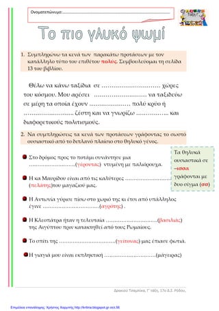 Δρακιού Τσαμπίκα, Γ’ τάξη, 17ο Δ.Σ. Ρόδου,
1. Συμπληρώνω τα κενά των παρακάτω προτάσεων με τον
κατάλληλο τύπο του επιθέτου πολύς. Συμβουλεύομαι τη σελίδα
13 του βιβλίου.
Θέλω να κάνω ταξίδια σε ………………………… χώρες
του κόσμου. Μου αρέσει ……………………… να ταξιδεύω
σε μέρη τα οποία έχουν ………………… πολύ κρύο ή
…………………….. ζέστη και να γνωρίζω …………….. και
διαφορετικούς πολιτισμούς.
2. Να συμπληρώσεις τα κενά των προτάσεων γράφοντας το σωστό
ουσιαστικό από το διπλανό πλαίσιο στο θηλυκό γένος.
Στο δρόμος προς το ποτάμι συνάντησε μια
………………………(γέροντας) ντυμένη με παλιόρουχα.
Η κα Μαυρίδου είναι από τις καλύτερες ………………………
(πελάτης)του μαγαζιού μας.
Η Αντωνία γύρισε πίσω στο χωριό της κι έτσι από υπάλληλος
έγινε ……………………………(αγρότης) .
Η Κλεοπάτρα ήταν η τελευταία …………………………(βασιλιάς)
της Αιγύπτου πριν κατακτηθεί από τους Ρωμαίους.
Το σπίτι της ……………………………(γείτονας) μας έπιασε φωτιά.
Η γιαγιά μου είναι εκπληκτική …………………………(μάγειρας)
Ονοματεπώνυμο:…………………………………………………………………………………………….
.
Τα θηλυκά
ουσιαστικά σε
–ισσα
γράφονται με
δυο σίγμα (σσ)
Επιμέλεια επανάληψης: Χρήστος Χαρμπής http://kritiria.blogspot.gr σελ.56
 