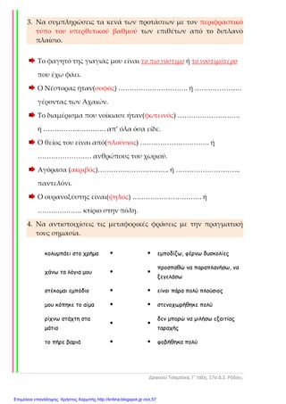 Δρακιού Τσαμπίκα, Γ’ τάξη, 17ο Δ.Σ. Ρόδου,
3. Να συμπληρώσεις τα κενά των προτάσεων με τον περιφραστικό
τύπο του υπερθετικού βαθμού των επιθέτων από το διπλανό
πλαίσιο.
Το φαγητό της γιαγιάς μου είναι το πιο νόστιμο ή το νοστιμότερο
που έχω φάει.
Ο Νέστορας ήταν(σοφός) …………………………. ή …………………
γέροντας των Αχαιών.
Το διαμέρισμα που νοίκιασε ήταν(φωτεινός) ……………………….
ή ………………………. απ’ όλα όσα είδε.
Ο θείος του είναι από(πλούσιος) …………………………. ή
…………………… ανθρώπους του χωριού.
Αγόρασα (ακριβός)………………………….. ή ………………………..
παντελόνι.
Ο ουρανοξύστης είναι(ψηλός) …………………………. ή
…….…………. κτίριο στην πόλη.
4. Να αντιστοιχίσεις τις μεταφορικές φράσεις με την πραγματική
τους σημασία.
κολυµπάει στο χρήµα εµποδίζω, φέρνω δυσκολίες
χάνω τα λόγια µου
προσπαθώ να παραπλανήσω, να
ξεγελάσω
στέκοµαι εµπόδιο είναι πάρα πολύ πλούσιος
µου κόπηκε το αίµα στενοχωρήθηκε πολύ
ρίχνω στάχτη στα
µάτια
δεν µπορώ να µιλήσω εξαιτίας
ταραχής
το πήρε βαριά φοβήθηκα πολύ
Επιμέλεια επανάληψης: Χρήστος Χαρμπής http://kritiria.blogspot.gr σελ.57
 