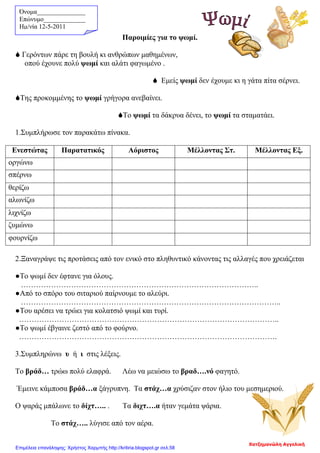 Όνομα_______________
Επώνυμο_____________
Hμ/νία 12-5-2011
Παροιμίες για το ψωμί.
 Γερόντων πάρε τη βουλή κι ανθρώπων μαθημένων,
οπού έχουνε πολύ ψωμί και αλάτι φαγωμένο .
 Εμείς ψωμί δεν έχουμε κι η γάτα πίτα σέρνει.
Της προκομμένης το ψωμί γρήγορα ανεβαίνει.
Το ψωμί τα δάκρυα δένει, το ψωμί τα σταματάει.
1.Συμπλήρωσε τον παρακάτω πίνακα.
Ενεστώτας Παρατατικός Αόριστος Μέλλοντας Στ. Μέλλοντας Εξ.
οργώνω
σπέρνω
θερίζω
αλωνίζω
λιχνίζω
ζυμώνω
φουρνίζω
2.Ξαναγράψε τις προτάσεις από τον ενικό στο πληθυντικό κάνοντας τις αλλαγές που χρειάζεται
●Το ψωμί δεν έφτανε για όλους.
…………………………………………………………………………………..
●Από το σπόρο του σιταριού παίρνουμε το αλεύρι.
…………………………………………………………………………………………..
●Του αρέσει να τρώει για κολατσιό ψωμί και τυρί.
…………………………………………………………………………………………..
●Το ψωμί έβγαινε ζεστό από το φούρνο.
………………………………………………………………………………………….
3.Συμπληρώνω υ ή ι στις λέξεις.
Το βράδ… τρώω πολύ ελαφρά. Λέω να μειώσω το βραδ….νό φαγητό.
Έμεινε κάμποσα βράδ…α ξάγρυπνη. Τα στάχ…α χρύσιζαν στον ήλιο του μεσημεριού.
Ο ψαράς μπάλωνε το δίχτ….. . Τα διχτ….α ήταν γεμάτα ψάρια.
Το στάχ….. λύγισε από τον αέρα.
Χατζημανώλη Αγγελική
Επιμέλεια επανάληψης: Χρήστος Χαρμπής http://kritiria.blogspot.gr σελ.58
 