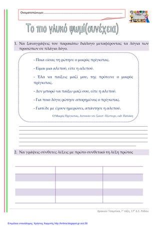 Δρακιού Τσαμπίκα, Γ’ τάξη, 17ο
Δ.Σ. Ρόδου
- Ποια είσαι; τη ρώτησε ο μικρός πρίγκιπας.
- Είμαι μια αλεπού, είπε η αλεπού.
- Έλα να παίξεις μαζί μου, της πρότεινε ο μικρός
πρίγκιπας.
- Δεν μπορώ να παίξω μαζί σου, είπε η αλεπού.
- Για ποιο λόγο; ρώτησε απορημένος ο πρίγκιπας.
- Γιατί δε με έχουν ημερώσει, απάντησε η αλεπού.
Ο Μικρός Πρίγκιπας, Αντουάν ντε Σαιντ –Εξυπερυ, εκδ. Πατάκη
1. Να ξαναγράψεις τον παρακάτω διάλογο μεταφέροντας τα λόγια των
προσώπων σε πλάγιο λόγο.
______________________________________________________________________________
______________________________________________________________________________
______________________________________________________________________________
______________________________________________________________________________
______________________________________________________________________________
_______________________________________________________________________
2. Να γράψεις σύνθετες λέξεις με πρώτο συνθετικό τη λέξη πρώτος
Ονοματεπώνυμο:…………………………………………………………………………………………….
.
Επιμέλεια επανάληψης: Χρήστος Χαρμπής http://kritiria.blogspot.gr σελ.59
 