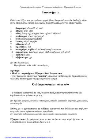 Γραμματική και Συντακτικό Γ’ Δημοτικού ανά ενότητα - Παρασκευή Αντωνίου
41
ΕΕππιιφφωωννήήμμαατταα
Οι άκλιτες λέξεις που φανερώνουν χαρά, λύπη, θαυμασμό, απορία, έκπληξη, πόνο
ευχή, έπαινο, κτλ, δηλαδή εκφράζουν συναισθήματα, λέγονται επιφωνήματα.
1. θαυμασμό: α! ποπό! ω! μπα!
2. απορία: α! ο! μπα!
3. πόνος, λύπη: αχ! α! όχου! άου! οχ! αλί! αλίμονο!
4. περίπαιγμα: ε! ου! αχαχούχα!
5. ευχή: είθε! μακάρι! άμποτε!
6. έπαινος: εύγε! μπράβο!
7. κάλεσμα: ε! ω!
8. ειρωνεία: ε! ου!
9. στεναχώρια, αηδία: ε! ου! ουφ! πουφ! πα πα πα!
10. παρακίνηση: άντε! άμε! μαρς! αλτ! στοπ! σουτ! στ! αέρα!
11. άρνηση: α μπα!
12. αβεβαιότητα: χμ!
πχ: Οχ! το πόδι μου.
Μπράβο σου! πολύ καλά τα κατάφερες.
Προσοχή:
- Μετά τα επιφωνήματα βάζουμε πάντα θαυμαστικό.
- Όταν έχουμε το επιφώνημα "μακάρι", μπορούμε να βάλουμε το θαυμαστικό στο
τέλος της πρότασης για να μην κόψουμε το νόημα.
ΟΟυυδδέέττεερραα οουυσσιιαασσττιικκάά σσεε --εείίοο
Τα ουδέτερα ουσιαστικά σε -ειο, τα οποία τονίζονται στην παραλήγουσα και
δηλώνουν τόπο, γράφονται με -ει-.
πχ: σχολείο, γραφείο, κουρείο, νοσοκομείο, ιατρείο, μαγειρείο, καφενείο, ξενοδοχείο,
νηπιαγωγείο
Επίσης, με -ει-γράφονται και τα ουδέτερα ουσιαστικά που δηλώνουν την αρχή, την
υπηρεσία και τα πρόσωπα που την αποτελούν.
πχ: αρχηγείο, διδασκαλείο, εφετείο, λιμεναρχείο, στρατοδικείο, σωματείο
Εξαιρούνται και δε γράφονται με ει, αν και τονίζονται στην παραλήγουσα, τα
ουσιαστικά κρύο, πλοίο, βιβλίο, θρανίο κ.ά.
Επιμέλεια επανάληψης: Χρήστος Χαρμπής http://kritiria.blogspot.gr σελ.6
 