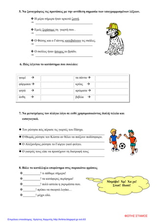 Μπράβο! Χμ! Χα χα!
Στοπ! Ποπό!
5. Να ξαναγράψεις τις προτάσεις με την αντίθετη σημασία των υπογραμμισμένων λέξεων.
 Η μέρα σήμερα ήταν αρκετά ζεστή.
 ____________________________________
 Εμείς ξεχάσαμε τη γιορτή σου .
 ____________________________________
 Ο Φώτης και ο Γιάννης κατεβαίνουν τις σκάλες.
 ____________________________________
 Ο σκύλος ήταν ήσυχος το βράδυ.
 ____________________________________
6. Πώς λέγεται το κατάστημα που πουλάει:
7. Να μετατρέψεις τον πλάγιο λόγο σε ευθύ χρησιμοποιώντας διπλή τελεία και
εισαγωγικά.
 Τον ρώτησα πώς πέρασε τις γιορτές του Πάσχα.
______________________________________________________
 Ο Θωμάς ρώτησε τον Κώστα αν θέλει να παίξουν ποδόσφαιρο.
______________________________________________________
 Ο Αλέξανδρος ρώτησε το Γιώργο γιατί φεύγει.
______________________________________________________
 Ο γιατρός τους είπε να προσέχουν τη διατροφή τους.
______________________________________________________
8. Βάλε το κατάλληλο επιφώνημα στις παρακάτω φράσεις.
___________! τι πάθαμε σήμερα!
___________! τα κατάφερες περίφημα!
___________! πολύ αστεία η γκριμάτσα σου.
________! πρέπει να σκεφτώ λιγάκι…
________! μέχρι εδώ.
ψωμί  τα πάντα 
φάρμακα  κρέας 
ψητά  αρώματα 
άνθη  βιβλία 
ΦΩΤΗΣ ΣΤΑΜΟΣ
Επιμέλεια επανάληψης: Χρήστος Χαρμπής http://kritiria.blogspot.gr σελ.63
 