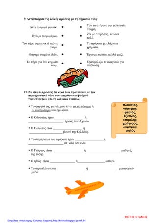 πλούσιος,
νόστιμος,
φτηνός,
έξυπνος,
επιμελής,
γρήγορος,
λαμπρός,
ψηλός
9. Αντιστοίχισε τις λαϊκές φράσεις με τη σημασία τους
Λέει το ψωμί ψωμάκι.  
Του το στέρησε την τελευταία
στιγμή.
Βγάζω το ψωμί μου.  
Ζει με στερήσεις, πεινάει
πολύ.
Του πήρε τη μπουκιά από το
στόμα.
 
Το αγόρασε με ελάχιστα
χρήματα.
Φάγαμε ψωμί κι αλάτι.   Έχουμε περάσει πολλά μαζί.
Το πήρε για ένα κομμάτι
ψωμί.
 
Εξασφαλίζω τα αναγκαία για
επιβίωση.
10. Να συμπληρώσεις τα κενά των προτάσεων με τον
περιφραστικό τύπο του υπερθετικού βαθμού
των επιθέτων από το διπλανό πλαίσιο.
 Το φαγητό της γιαγιάς μου είναι το πιο νόστιμο ή
το νοστιμότερο που έχω φάει.
 Ο Οδυσσέας ήταν __________________ ή
______________________ ήρωας των Αχαιών.
 Ο Όλυμπος είναι __________________ ή
_____________________ βουνό της Ελλάδας.
 Το διαμέρισμα που αγόρασε ήταν __________________ ή
______________________ απ’ όλα όσα είδε.
 Ο Γιώργος είναι __________________ ή _____________________ μαθητής
της τάξης.
 Ο ήλιος είναι ________________ ή _________________ αστέρι.
 Το αεροπλάνο είναι __________________ ή __________________ μεταφορικό
μέσο.
ΦΩΤΗΣ ΣΤΑΜΟΣ
Επιμέλεια επανάληψης: Χρήστος Χαρμπής http://kritiria.blogspot.gr σελ.64
 