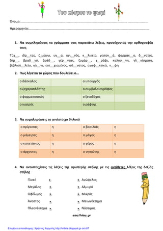 Όνομα:..............................................................................................................................................
Ημερομθνία:......................................................................................................................................
1. Να ςυμπληρϊςεισ τα γράμματα ςτισ παρακάτω λζξεισ, προςζχοντασ την ορθογραφία
τουσ
Τφχ__, ιδρ__τασ, η_μϊνω, υγ__α, υγι__νόσ, κ__λικείο, γειτον__ά, φαρμακ__ο, δ__νατόσ,
ηφμ__, βραδ__νό, βράδ__, γζρ__ντασ, ηυμάρ__, χ__ράφι, καλος__νθ, γλ__κίςματα,
βιβλιοπ__λείο, αλ__νι, ευτ__χιςμζνοσ, αδ__νατοσ, αναψ__κτικά, ν__φθ
2. Πωσ λζγεται το χϊροσ που δουλεφει ο...
ο δάςκαλοσ ο υπουργόσ
ο ηαχαροπλάςτθσ ο ςυμβολαιογράφοσ
ο φαρμακοποιόσ ο ξενοδόχοσ
ο γιατρόσ ο ράφτθσ
3. Να ςυμπληρϊςεισ το αντίςτοιχο θηλυκό
ο πρίγκιπασ θ ο βαςιλιάσ θ
ο μάγειρασ θ ο μάγοσ θ
ο καπετάνιοσ θ ο γζροσ θ
ο άρχοντασ θ ο νθςιϊτθσ θ
4. Να αντιςτοιχίςεισ τισ λζξεισ τησ αριςτερήσ ςτήλησ με τισ αντίθετεσ λζξεισ τησ δεξιάσ
ςτήλησ
Γλυκό Ανϊφελοσ
Μεγάλοσ Αλμυρό
Ωφζλιμοσ Μικρόσ
Άνοςτοσ Μειωνζκτθμα
Πλεονζκτθμα Νόςτιμοσ
emathima.gr
Επιμέλεια επανάληψης: Χρήστος Χαρμπής http://kritiria.blogspot.gr σελ.67
 