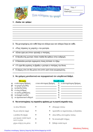 1. Ακούω και γράφω:
___________________________________________________________________
___________________________________________________________________
___________________________________________________________________
___________________________________________________________________
___________________________________________________________________
___________________________________________________________________
___________________________________________________________________
___________________________________________________________________
2. Να μετατρέψεις τον ευθύ λόγο σε πλάγιο και τον πλάγιο λόγο σε ευθύ.
 «Πώς πέρασες τις γιορτές;» τον ρώτησα.
___________________________________________________________
 «Είναι ώρα για ύπνο» φώναξε ο πατέρας.
___________________________________________________________
 Ο διευθυντής ρώτησε πόσα παιδιά θα έρθουν στην εκδρομή.
___________________________________________________________
 Η δασκάλα ρώτησε αγριεμένη ποιος έσπασε το τζάμι.
___________________________________________________________
 «Τι ώρα θα γυρίσεις το βράδυ;» ρώτησε ο πατέρας την Άννα.
___________________________________________________________
 Ο Δήμος είπε ότι θα μείνει στο σπίτι γιατί είναι κουρασμένος.
___________________________________________________________
3. Να γράψεις μονολεκτικά και περιφραστικά τον υπερθετικό βαθμό.
4. Να αντιστοιχίσεις τις παρακάτω φράσεις με τη σωστή σημασία τους.
τα κάνω θάλασσα   αδιαφορώ τελείως
δε μου καίγεται καρφί   προσπαθώ να παραπλανήσω, να ξεγελάσω
η αλήθεια θα λάμψει   κάνω λάθος, αποτυγχάνω τελείως
μου έφυγαν πολλά λεφτά
αυτό το μήνα
  θα αποκαλυφθεί πλήρως
ρίχνω στάχτη στα μάτια   ξόδεψα πολλά λεφτά
Θετικός Υπερθετικός
α. ο σύντομος δρόμος ο πιο σύντομος δρόμος ή ο συντομότερος δρόμος
β. το μικρό μέγεθος ____________________ ή ____________________
γ. η εύκολη λύση ____________________ ή ____________________
δ. ο νέος άνδρας ____________________ ή ____________________
ε. οι καλές μαθήτριες ____________________ ή ____________________
στ τα ζωηρά παιδιά ____________________ ή ____________________
ζ. οι προσεκτικοί οδηγοί ____________________ ή ____________________
Τάξη Γ ΄
Όνομα________________
Επώνυμο____________
Αθανάσιος Παλάνης
Επιμέλεια επανάληψης: Χρήστος Χαρμπής http://kritiria.blogspot.gr σελ.69
 