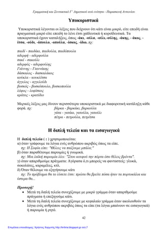 Γραμματική και Συντακτικό Γ’ Δημοτικού ανά ενότητα - Παρασκευή Αντωνίου
42
ΥΥπποοκκοορριισσττιικκάά
Υποκοριστικά λέγονται οι λέξεις που δείχνουν ότι κάτι είναι μικρό, είτε επειδή είναι
πραγματικά μικρό είτε επειδή το λένε έτσι χαϊδευτικά ή κοροϊδευτικά. Τα
υποκοριστικά έχουν καταλήξεις, όπως -άκι, -ούλα, -ούλι,-ούλης, -άκης, - άκος, -
ίτσα, -ούδι, -όπουλο, -οπούλα, -ίσκος, -ίδιο. πχ:
παιδί - παιδάκι, παιδούλα, παιδόπουλα
αδερφή - αδερφούλα
σακί - σακούλι
αδερφός - αδερφούλης
Γιάννης - Γιαννάκης
δάσκαλος - δασκαλάκος
κούκλα - κουκλίτσα
άγγελος - αγγελούδι
βοσκός - βοσκόπουλο, βοσκοπούλα
λόφος - λοφίσκος
κράτος - κρατίδιο
Μερικές λέξεις μας δίνουν περισσότερα υποκοριστικά με διαφορετική κατάληξη κάθε
φορά. πχ: βάρκα - βαρκάκι, βαρκούλα
γάτα - γατάκι, γατούλα, γατούλι
πέτρα - πετρούλα, πετρίτσα
ΗΗ δδιιππλλήή ττεελλεείίαα κκααιι τταα εειισσααγγωωγγιικκάά
Η διπλή τελεία ( : ) χρησιμοποιείται:
α) όταν γράφουμε τα λόγια ενός ανθρώπου ακριβώς όπως τα είπε.
πχ: Η Σοφία είπε: "Θέλεις να παίξουμε μπάλα;"
β) όταν παραθέτουμε παροιμίες ή γνωμικά.
πχ: Μια λαϊκή παροιμία λέει: "Στου κουφού την πόρτα όσο θέλεις βρόντα".
γ) όταν απαριθμούμε πράγματα: Αγόρασα ό,τι μπορείς να φανταστείς: γλυκά,
σοκολάτες, καραμέλες, κτλ.
δ) Όταν θέλουμε να εξηγήσουμε κάτι
πχ: Το πρόβλημα θα το λύσετε έτσι: πρώτα θα βρείτε πόσα ήταν τα πορτοκάλια και
ύστερα θα...
Προσοχή!
 Μετά τη διπλή τελεία συνεχίζουμε με μικρό γράμμα όταν απαριθμούμε
πράγματα ή επεξηγούμε κάτι.
 Μετά τη διπλή τελεία συνεχίζουμε με κεφαλαίο γράμμα όταν ακολουθούν τα
λόγια ενός ανθρώπου ακριβώς όπως τα είπε (τα λόγια μπαίνουν σε εισαγωγικά)
ή παροιμία ή ρητό.
Επιμέλεια επανάληψης: Χρήστος Χαρμπής http://kritiria.blogspot.gr σελ.7
 