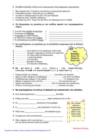 5. Να βάλεις διπλή τελεία και εισαγωγικά στις παρακάτω προτάσεις.
 Μια παροιμία λέει Ο καλός ο καπετάνιος στη φουρτούνα φαίνεται.
 Η δασκάλα ρώτησε Ποιος θα μας πει μάθημα;
 Το καλό το πράγμα αργεί να γίνει λέει μια παροιμία.
 Ο Χριστός έλεγε Αγαπάτε αλλήλους.
 Η μητέρα μου είπε Τώρα που θα λείπω να προσέχεις εσύ τα παιδιά.
6. Να ξαναγράψεις τις προτάσεις με την αντίθετη σημασία των υπογραμμισμένων
λέξεων,
 Το σπίτι είναι μεγάλο και φωτεινό.  ________________________________
 Τα ρούχα είναι βρόμικα.  ________________________________
 Η επιτυχία του είναι σίγουρη.  ________________________________
 Ο Τάκης και ο Σάκης είναι εχθροί.  ________________________________
 Ο κατηγορούμενος κρίθηκε ένοχος.  ________________________________
7. Να συμπληρώσεις τις προτάσεις με το κατάλληλο επιφώνημα από το διπλανό
πλαίσιο.
 ……………... αυτό πρέπει να το σκεφτούμε πολύ καλά.
 …………..…. φώναξε ο φρουρός σ’ αυτούς που έρχονταν.
 ……………… τα πήγες καλά στο διαγώνισμα.
 ……………… τι κακό μας βρήκε.
 ……………… εσύ έλα εδώ.
 ………………φώναξαν οι θεατές.
 ……………… είπε δυνατά ο δάσκαλος.
8. Να φτ ι άξ ε ι ς από τ ι ς λ έ ξ ε ι ς τ ης παρέ ν θ ε σης
υ ποκ ορι στ ι κ άκ αι ν α συ μπλ ηρώσε ι ς τ ι ς προτ άσε ι ς .
 Ο Άρης άνοιξε την (πόρτα) …………………….. και μπήκε στο δωμάτιο.
 Χθες με πήρε τηλέφωνο (ο ξάδερφος) ……………………. μου από την Αθήνα.
 Η δασκάλα μας έγραψε σ’ ένα (χαρτί) ……………………… το τηλέφωνό της.
 Έβαλα τα χρήματα στην (τσέπη) ……………………. του παντελονιού μου.
 Έχασα μια (χάντρα) ………………………… από το κομπολόι του πατέρα μου.
 Η Άννα, πετώντας μια (πέτρα) ………………………, έσπασε ένα τζάμι.
9. Να συμπληρώσεις τα κενά με τα θηλυκά των ουσιαστικών του πλαισίου.
 Στην Αγγλία βασιλεύει η ___________________ Ελισάβετ.
 Η θεία μου είναι _________________, αφού κατάγεται από τη Χίο.
 Οι __________________ δουλεύουν στα χωράφια.
 Η ___________________ μας ανακαίνισε το σπίτι της.
 Πήγα στην ___________________ και αγόρασα ψωμί.
 Η γιαγιά μου είναι καταπληκτική ____________________.
 Χθες πέρασε από τη γειτονιά μια ___________________
και της έδωσα κάποια παλιά μου ρούχα.
Αλτ!,
Μπράβο!,
Ζήτω!, Ε!,
Αλίμονο!,
Εύγε!, Χμ!
γείτονας,
γύφτος,
φούρναρης,
αγρότης,
βασιλιάς,
μάγειρας,
νησιώτης
Αθανάσιος Παλάνης
Επιμέλεια επανάληψης: Χρήστος Χαρμπής http://kritiria.blogspot.gr σελ.70
 