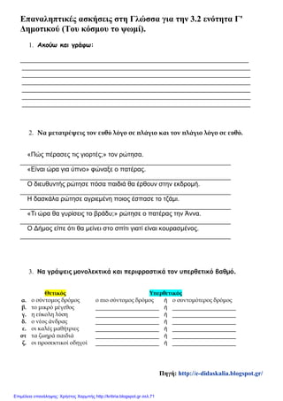 Επαναληπτικές ασκήσεις στη Γλώσσα για την 3.2 ενότητα Γ'
Δημοτικού (Του κόσμου το ψωμί).
1. Ακούω και γράφω:
________________________________________________________________
________________________________________________________________
________________________________________________________________
________________________________________________________________
________________________________________________________________
________________________________________________________________
________________________________________________________________
2. Να μετατρέψεις τον ευθύ λόγο σε πλάγιο και τον πλάγιο λόγο σε ευθύ.
«Πώς πέρασες τις γιορτές;» τον ρώτησα.
___________________________________________________________
«Είναι ώρα για ύπνο» φώναξε ο πατέρας.
___________________________________________________________
Ο διευθυντής ρώτησε πόσα παιδιά θα έρθουν στην εκδρομή.
___________________________________________________________
Η δασκάλα ρώτησε αγριεμένη ποιος έσπασε το τζάμι.
___________________________________________________________
«Τι ώρα θα γυρίσεις το βράδυ;» ρώτησε ο πατέρας την Άννα.
___________________________________________________________
Ο Δήμος είπε ότι θα μείνει στο σπίτι γιατί είναι κουρασμένος.
___________________________________________________________
3. Να γράψεις μονολεκτικά και περιφραστικά τον υπερθετικό βαθμό.
Θετικός Υπερθετικός
α. ο σύντομος δρόμος ο πιο σύντομος δρόμος ή ο συντομότερος δρόμος
β. το μικρό μέγεθος ____________________ ή ____________________
γ. η εύκολη λύση ____________________ ή ____________________
δ. ο νέος άνδρας ____________________ ή ____________________
ε. οι καλές μαθήτριες ____________________ ή ____________________
στ τα ζωηρά παιδιά ____________________ ή ____________________
ζ. οι προσεκτικοί οδηγοί ____________________ ή ____________________
Πηγή: http://e-didaskalia.blogspot.gr/
Επιμέλεια επανάληψης: Χρήστος Χαρμπής http://kritiria.blogspot.gr σελ.71
 