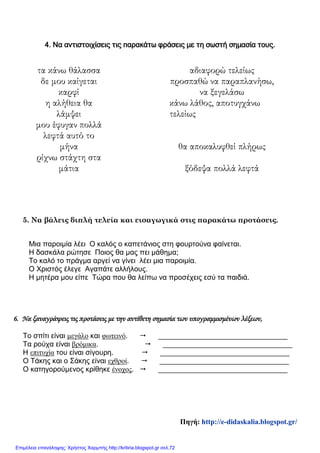 4. Να αντιστοιχίσεις τις παρακάτω φράσεις με τη σωστή σημασία τους.
τα κάνω θάλασσα αδιαφορώ τελείως
δε μου καίγεται
καρφί
προσπαθώ να παραπλανήσω,
να ξεγελάσω
η αλήθεια θα
λάμψει
κάνω λάθος, αποτυγχάνω
τελείως
μου έφυγαν πολλά
λεφτά αυτό το
μήνα θα αποκαλυφθεί πλήρως
ρίχνω στάχτη στα
μάτια ξόδεψα πολλά λεφτά
5. Να βάλεις διπλή τελεία και εισαγωγικά στις παρακάτω προτάσεις.
Μια παροιμία λέει Ο καλός ο καπετάνιος στη φουρτούνα φαίνεται.
Η δασκάλα ρώτησε Ποιος θα μας πει μάθημα;
Το καλό το πράγμα αργεί να γίνει λέει μια παροιμία.
Ο Χριστός έλεγε Αγαπάτε αλλήλους.
Η μητέρα μου είπε Τώρα που θα λείπω να προσέχεις εσύ τα παιδιά.
6. Να ξαναγράψεις τις προτάσεις με την αντίθετη σημασία των υπογραμμισμένων λέξεων,
Το σπίτι είναι μεγάλο και φωτεινό.  ________________________________
Τα ρούχα είναι βρόμικα.  ________________________________
Η επιτυχία του είναι σίγουρη.  ________________________________
Ο Τάκης και ο Σάκης είναι εχθροί.  ________________________________
Ο κατηγορούμενος κρίθηκε ένοχος.  ________________________________
Πηγή: http://e-didaskalia.blogspot.gr/
Επιμέλεια επανάληψης: Χρήστος Χαρμπής http://kritiria.blogspot.gr σελ.72
 