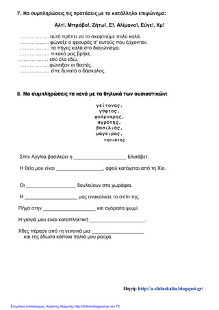 7. Να συμπληρώσεις τις προτάσεις με το κατάλληλο επιφώνημα:
Αλτ!, Μπράβο!, Ζήτω!, Ε!, Αλίμονο!, Εύγε!, Χμ!
……………... αυτό πρέπει να το σκεφτούμε πολύ καλά.
…………..…. φώναξε ο φρουρός σ’ αυτούς που έρχονταν.
……………… τα πήγες καλά στο διαγώνισμα.
……………… τι κακό μας βρήκε.
……………… εσύ έλα εδώ.
………………φώναξαν οι θεατές.
……………… είπε δυνατά ο δάσκαλος.
8. Να συμπληρώσεις τα κενά με τα θηλυκά των ουσιαστικών:
γείτονας,
γύφτος,
φούρναρης,
αγρότης,
βασιλιάς,
μάγειρας,
νησιώτης
Στην Αγγλία βασιλεύει η ___________________ Ελισάβετ.
Η θεία μου είναι _________________, αφού κατάγεται από τη Χίο.
Οι __________________ δουλεύουν στα χωράφια.
Η ___________________ μας ανακαίνισε το σπίτι της.
Πήγα στην ___________________ και αγόρασα ψωμί.
Η γιαγιά μου είναι καταπληκτική ____________________.
Χθες πέρασε από τη γειτονιά μια ___________________
και της έδωσα κάποια παλιά μου ρούχα.
Πηγή: http://e-didaskalia.blogspot.gr/
Επιμέλεια επανάληψης: Χρήστος Χαρμπής http://kritiria.blogspot.gr σελ.73
 