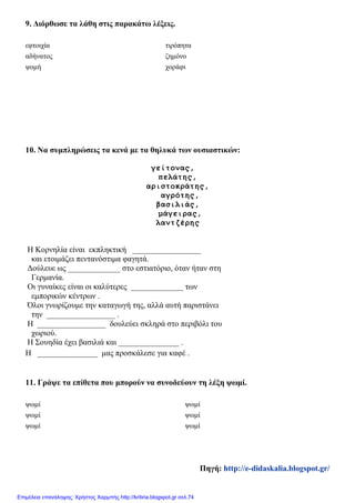 9. Διόρθωσε τα λάθη στις παρακάτω λέξεις.
εφτοιχία τιρόπητα
αδήνατος ζημόνο
ψομή χοράφι
10. Να συμπληρώσεις τα κενά με τα θηλυκά των ουσιαστικών:
γείτονας,
πελάτης,
αριστοκράτης,
αγρότης,
βασιλιάς,
μάγειρας,
λαντζέρης
Η Κορνηλία είναι εκπληκτική _________________
και ετοιμάζει πεντανόστιμα φαγητά.
Δούλευε ως _____________ στο εστιατόριο, όταν ήταν στη
Γερμανία.
Οι γυναίκες είναι οι καλύτερες _____________ των
εμπορικών κέντρων .
Όλοι γνωρίζουμε την καταγωγή της, αλλά αυτή παριστάνει
την _________________ .
Η _________________ δουλεύει σκληρά στο περιβόλι του
χωριού.
Η Σουηδία έχει βασιλιά και _______________ .
Η _______________ μας προσκάλεσε για καφέ .
11. Γράψε τα επίθετα που μπορούν να συνοδεύουν τη λέξη ψωμί.
ψωμί ψωμί
ψωμί ψωμί
ψωμί ψωμί
Πηγή: http://e-didaskalia.blogspot.gr/
Επιμέλεια επανάληψης: Χρήστος Χαρμπής http://kritiria.blogspot.gr σελ.74
 