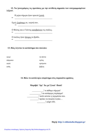 12. Να ξαναγράψεις τις προτάσεις με την αντίθετη σημασία των υπογραμμισμένων
λέξεων.
Η μέρα σήμερα ήταν αρκετά ζεστή.
 ____________________________________
Εμείς ξεχάσαμε τη γιορτή σου .
 ____________________________________
Ο Φώτης και ο Γιάννης κατεβαίνουν τις σκάλες.
 ____________________________________
Ο σκύλος ήταν ήσυχος το βράδυ.
 ____________________________________
13. Πώς λέγεται το κατάστημα που πουλάει:
14. Βάλε το κατάλληλο επιφώνημα στις παρακάτω φράσεις.
Μπράβο! Χμ! Χα χα! Στοπ! Ποπό!
___________! τι πάθαμε σήμερα!
___________! τα κατάφερες περίφημα!
___________! πολύ αστεία η γκριμάτσα σου.
________! πρέπει να σκεφτώ λιγάκι…
________! μέχρι εδώ.
ψωμί τα πάντα
φάρμακα κρέας
ψητά αρώματα
άνθη βιβλία
Πηγή: http://e-didaskalia.blogspot.gr/
Επιμέλεια επανάληψης: Χρήστος Χαρμπής http://kritiria.blogspot.gr σελ.75
 
