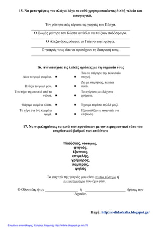 15. Να μετατρέψεις τον πλάγιο λόγο σε ευθύ χρησιμοποιώντας διπλή τελεία και
εισαγωγικά.
Τον ρώτησα πώς πέρασε τις γιορτές του Πάσχα.
______________________________________________________
Ο Θωμάς ρώτησε τον Κώστα αν θέλει να παίξουν ποδόσφαιρο.
______________________________________________________
Ο Αλέξανδρος ρώτησε το Γιώργο γιατί φεύγει.
______________________________________________________
Ο γιατρός τους είπε να προσέχουν τη διατροφή τους.
______________________________________________________
16. Αντιστοίχισε τις λαϊκές φράσεις με τη σημασία τους
Λέει το ψωμί ψωμάκι.  
Του το στέρησε την τελευταία
στιγμή.
Βγάζω το ψωμί μου.  
Ζει με στερήσεις, πεινάει
πολύ.
Του πήρε τη μπουκιά από το
στόμα.  
Το αγόρασε με ελάχιστα
χρήματα.
Φάγαμε ψωμί κι αλάτι.   Έχουμε περάσει πολλά μαζί.
Το πήρε για ένα κομμάτι
ψωμί.  
Εξασφαλίζω τα αναγκαία για
επιβίωση.
17. Να συμπληρώσεις τα κενά των προτάσεων με τον περιφραστικό τύπο του
υπερθετικού βαθμού των επιθέτων:
πλούσιος, νόστιμος,
φτηνός,
έξυπνος,
επιμελής,
γρήγορος,
λαμπρός,
ψηλός
Το φαγητό της γιαγιάς μου είναι το πιο νόστιμο ή
το νοστιμότερο που έχω φάει.
Ο Οδυσσέας ήταν __________________ ή ______________________ ήρωας των
Αχαιών.
Πηγή: http://e-didaskalia.blogspot.gr/
Επιμέλεια επανάληψης: Χρήστος Χαρμπής http://kritiria.blogspot.gr σελ.76
 
