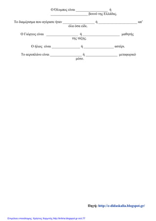 Ο Όλυμπος είναι __________________ ή
_____________________ βουνό της Ελλάδας.
Το διαμέρισμα που αγόρασε ήταν __________________ ή ______________________ απ’
όλα όσα είδε.
Ο Γιώργος είναι __________________ ή _____________________ μαθητής
της τάξης.
Ο ήλιος είναι ________________ ή _________________ αστέρι.
Το αεροπλάνο είναι __________________ ή __________________ μεταφορικό
μέσο.
Πηγή: http://e-didaskalia.blogspot.gr/
Επιμέλεια επανάληψης: Χρήστος Χαρμπής http://kritiria.blogspot.gr σελ.77
 