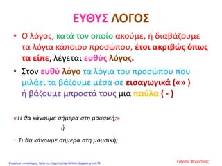 ΕΥΘΥΣ ΛΟΓΟΣ
• Ο λόγος, κατά τον οποίο ακούμε, ή διαβάζουμε
τα λόγια κάποιου προσώπου, έτσι ακριβώς όπως
τα είπε, λέγεται ευθύς λόγος.
• Στον ευθύ λόγο τα λόγια του προσώπου που
μιλάει τα βάζουμε μέσα σε εισαγωγικά («» )
ή βάζουμε μπροστά τους μια παύλα ( - )
«Τι θα κάνουμε σήμερα στη μουσική;»
ή
- Τι θα κάνουμε σήμερα στη μουσική;
Γιάννης ΦερεντίνοςΕπιμέλεια επανάληψης: Χρήστος Χαρμπής http://kritiria.blogspot.gr σελ.79
 