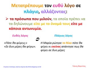 Μετατρέπουμε τον ευθύ λόγο σε
πλάγιο, αλλάζοντας:
 τα πρόσωπα που μιλούν, τα οποία πρέπει να
τα δηλώνουμε είτε με το όνομά τους είτε με
κάποια αντωνυμία.
Ευθύς λόγος
«Πότε θα φύγεις;»
«Σε δυο μέρες θα φύγω».
Πλάγιος λόγος
Η Μαρία ρώτησε το Νίκο πότε θα
φύγει κι εκείνος απάντησε πως θα
φύγει σε δυο μέρες

Γιάννης ΦερεντίνοςΕπιμέλεια επανάληψης: Χρήστος Χαρμπής http://kritiria.blogspot.gr σελ.82
 