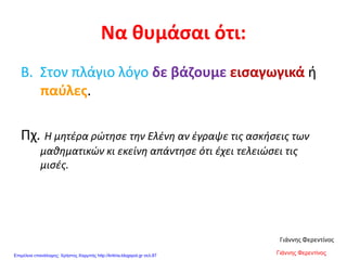 Να θυμάσαι ότι:
Β. Στον πλάγιο λόγο δε βάζουμε εισαγωγικά ή
παύλες.
Πχ. Η μητέρα ρώτησε την Ελένη αν έγραψε τις ασκήσεις των
μαθηματικών κι εκείνη απάντησε ότι έχει τελειώσει τις
μισές.
Γιάννης Φερεντίνος
Γιάννης ΦερεντίνοςΕπιμέλεια επανάληψης: Χρήστος Χαρμπής http://kritiria.blogspot.gr σελ.87
 