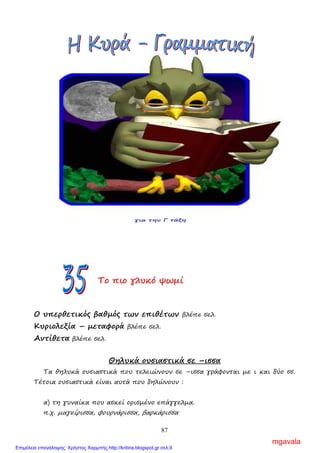 87
Ασκήσεις
1. Να γράψεις πώς λέγεται αυτός που κατάγεται από :
α) Πάτρα …………………………………………..
β) Πάρο …………………………………………..
γ) Καλαµάτα …………………………………………..
δ) Ρόδος …………………………………………..
ε) Αίγυπτος …………………………………………..
στ) Μάνη …………………………………………..
ΣΣΣτττοοο νννηηησσσίίί ΑΑΑιιιόόόλλλοοουυυ
Μελλοντικοί χρόνοι
Εξακολουθητικός µέλλοντας βλέπε σελ. 70
Στιγµιαίος µέλλοντας βλέπε σελ. 70
Συντελεσµένος µέλλοντας βλέπε σελ. 75
ΤΤΤοοο πππιιιοοο γγγλλλυυυκκκόόό ψψψωωωµµµίίί
Ο υπερθετικός βαθµός των επιθέτων βλέπε σελ.
Κυριολεξία – µεταφορά βλέπε σελ.
Αντίθετα βλέπε σελ.
Θηλυκά ουσιαστικά σε –ισσα
Τα θηλυκά ουσιαστικά που τελειώνουν σε –ισσα γράφονται µε ι και δύο σσ.
Τέτοια ουσιαστικά είναι αυτά που δηλώνουν :
α) τη γυναίκα που ασκεί ορισµένο επάγγελµα.
π.χ. µαγείρισσα, φουρνάρισσα, βαρκάρισσα
mgavala
Επιμέλεια επανάληψης: Χρήστος Χαρμπής http://kritiria.blogspot.gr σελ.9
 