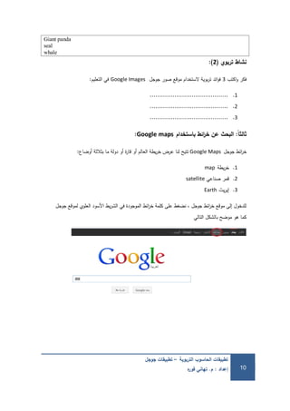 ‫التربوية‬ ‫الحاسوب‬ ‫تطبيقات‬–‫جوجل‬ ‫تطبيقات‬
‫إعداد‬:‫م‬.‫ه‬‫ر‬‫فو‬ ‫تهاني‬ 10
Giant panda
seal
whale
‫تربوي‬ ‫نشاط‬(2):
‫اكتب‬‫و‬ ‫فكر‬3‫جوجل‬ ‫صور‬ ‫موقع‬ ‫الستخدام‬ ‫بوية‬‫ر‬‫ت‬ ‫ائد‬‫و‬‫ف‬Google Images‫التعميم‬ ‫في‬:
1..........................................
2..........................................
3..........................................
‫ًال‬‫ا‬‫ثالث‬:‫باستخدام‬ ‫ائط‬‫ر‬‫خ‬ ‫عن‬ ‫البحث‬Google maps:
‫جوجل‬ ‫ائط‬‫ر‬‫خ‬Google Maps‫أوضاع‬ ‫بثالثة‬ ‫ما‬ ‫دولة‬ ‫أو‬ ‫ة‬‫ر‬‫قا‬ ‫أو‬ ‫العالم‬ ‫يطة‬‫ر‬‫خ‬ ‫عرض‬ ‫لنا‬ ‫تتيح‬:
1.‫يطة‬‫ر‬‫خ‬map
2.‫صناعي‬ ‫قمر‬satellite
3.‫يث‬‫ر‬‫إي‬Earth
‫جوجل‬ ‫لموقع‬ ‫العموي‬ ‫األسود‬ ‫يط‬‫ر‬‫الش‬ ‫في‬ ‫الموجودة‬ ‫ائط‬‫ر‬‫خ‬ ‫كممة‬ ‫عمى‬ ‫نضغط‬ ، ‫جوجل‬ ‫ائط‬‫ر‬‫خ‬ ‫موقع‬ ‫إلى‬ ‫لمدخول‬
‫التالي‬ ‫بالشكل‬ ‫موضح‬ ‫ىو‬ ‫كما‬
 