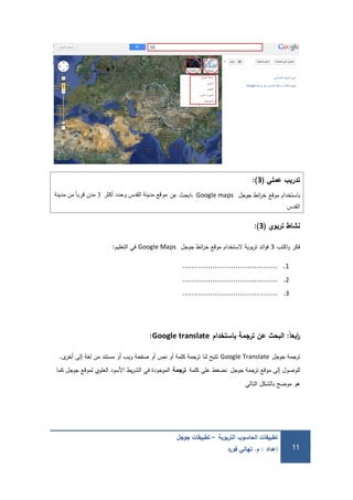‫التربوية‬ ‫الحاسوب‬ ‫تطبيقات‬–‫جوجل‬ ‫تطبيقات‬
‫إعداد‬:‫م‬.‫ه‬‫ر‬‫فو‬ ‫تهاني‬ 11
‫عممي‬ ‫تدريب‬(3):
‫موقع‬ ‫باستخدام‬‫جوجل‬ ‫ائط‬‫ر‬‫خ‬Google maps‫عن‬ ‫،ابحث‬‫أكثر‬ ‫وحدد‬ ‫القدس‬ ‫مدينة‬ ‫موقع‬3‫مدينة‬ ‫من‬ ً‫ا‬‫قرب‬ ‫مدن‬
‫القدس‬
‫تربوي‬ ‫نشاط‬(3):
‫اكتب‬‫و‬ ‫فكر‬3‫جوجل‬ ‫ائط‬‫ر‬‫خ‬ ‫موقع‬ ‫الستخدام‬ ‫بوية‬‫ر‬‫ت‬ ‫ائد‬‫و‬‫ف‬Google Maps‫التعميم‬ ‫في‬:
1..........................................
2..........................................
3..........................................
‫ًال‬‫ا‬‫ابع‬‫ر‬:‫باستخدام‬ ‫ترجمة‬ ‫عن‬ ‫البحث‬Google translate:
‫جوجل‬ ‫ترجمة‬Google Translate‫ى‬‫أخر‬ ‫إلى‬ ‫لغة‬ ‫من‬ ‫مستند‬ ‫أو‬ ‫ويب‬ ‫صفحة‬ ‫أو‬ ‫نص‬ ‫أو‬ ‫كممة‬ ‫ترجمة‬ ‫لنا‬ ‫تتيح‬.
‫جوجل‬ ‫ترجمة‬ ‫موقع‬ ‫إلى‬ ‫لموصول‬‫كممة‬ ‫عمى‬ ‫نضغط‬‫ترجمة‬‫كما‬ ‫جوجل‬ ‫لموقع‬ ‫العموي‬ ‫األسود‬ ‫يط‬‫ر‬‫الش‬ ‫في‬ ‫الموجودة‬
‫التالي‬ ‫بالشكل‬ ‫موضح‬ ‫ىو‬
 