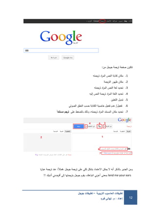 ‫التربوية‬ ‫الحاسوب‬ ‫تطبيقات‬–‫جوجل‬ ‫تطبيقات‬
‫إعداد‬:‫م‬.‫ه‬‫ر‬‫فو‬ ‫تهاني‬ 12
‫من‬ ‫جوجل‬ ‫ترجمة‬ ‫صفحة‬ ‫تتكون‬:
1.‫ترجمتو‬ ‫اد‬‫ر‬‫الم‬ ‫النص‬ ‫كتابة‬ ‫مكان‬
2.‫الترجمة‬ ‫ظيور‬ ‫مكان‬
3.‫ترجمتو‬ ‫اد‬‫ر‬‫الم‬ ‫النص‬ ‫لغة‬ ‫تحديد‬
4.‫إليو‬ ‫النص‬ ‫ترجمة‬ ‫اد‬‫ر‬‫الم‬ ‫المغة‬ ‫تحديد‬
5.‫المغتين‬ ‫تبديل‬
6.‫تفعيل‬/‫الصوتي‬ ‫النطق‬ ‫حسب‬ ‫الكتابة‬ ‫خاصية‬ ‫تفعيل‬ ‫عدم‬
7.‫عمى‬ ‫بالضغط‬ ‫وذلك‬ ،‫ترجمتو‬ ‫اد‬‫ر‬‫الم‬ ‫المستند‬ ‫مكان‬ ‫تحديد‬‫ًال‬‫مستندا‬ ‫ترجم‬
ً‫ال‬‫،فمث‬ ‫جوجل‬ ‫ترجمة‬ ‫عمى‬ ‫كمي‬ ‫بشكل‬ ‫االعتماد‬ ‫يمكن‬ ‫ال‬ ‫أنو‬ ‫بالذكر‬ ‫الجدير‬ ‫ومن‬:‫ة‬‫ر‬‫عبا‬ ‫ترجمة‬ ‫عند‬
lend me your ears‫أذنيك‬ ‫أقرضني‬ ‫إلى‬ ‫بترجمتيا‬ ‫جوجل‬ ‫يقوم‬ ،‫انتباىك‬ ‫ني‬‫ر‬‫أع‬ ‫بمعنى‬!!
 