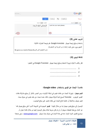 ‫التربوية‬ ‫الحاسوب‬ ‫تطبيقات‬–‫جوجل‬ ‫تطبيقات‬
‫إعداد‬:‫م‬.‫ه‬‫ر‬‫فو‬ ‫تهاني‬ 13
‫عممي‬ ‫تدريب‬(4):
‫موقع‬ ‫باستخدام‬‫جوجل‬ ‫ترجمة‬Google translate‫التالية‬ ‫ات‬‫ر‬‫العبا‬ ‫بترجمة‬ ‫،قم‬:
‫المتيم‬‫يء‬‫بر‬‫حتى‬‫تثبت‬‫إدانتو‬(‫اإلنجليزية‬ ‫إلى‬ ‫العربية‬ ‫من‬)
He gave us a word of honor (‫العربية‬ ‫إلى‬ ‫اإلنجليزية‬ ‫)من‬
‫تربوي‬ ‫نشاط‬(4):
‫اكتب‬‫و‬ ‫فكر‬3‫جوجل‬ ‫ترجمة‬ ‫موقع‬ ‫الستخدام‬ ‫بوية‬‫ر‬‫ت‬ ‫ائد‬‫و‬‫ف‬Google Translate‫التعميم‬ ‫في‬:
1..........................................
2..........................................
3..........................................
‫ًال‬‫ا‬‫خامس‬:‫باستخدام‬ ‫فيديو‬ ‫عن‬ ‫البحث‬Google video:
‫جوجل‬ ‫فيديو‬:‫ممفات‬ ‫مشاركة‬ ‫موقع‬ ‫أن‬ ‫بالذكر‬ ‫الجدير‬ ‫ومن‬ ،‫نت‬‫ر‬‫اإلنت‬ ‫شبكة‬ ‫في‬ ‫فيديو‬ ‫ممفات‬ ‫عن‬ ‫البحث‬ ‫لنا‬ ‫يتيح‬
‫اليوتيوب‬ ‫الفيديو‬Youtube‫بحث‬ ‫محرك‬ ‫في‬ ‫فيديو‬ ‫ممف‬ ‫عن‬ ‫نبحث‬ ‫عندما‬ ‫لذلك‬ ،‫جوجل‬ ‫لشركة‬ ً‫ا‬‫تابع‬ ‫أصبح‬
‫اليوتيوب‬ ‫موقع‬ ‫عمى‬ ‫فيديو‬ ‫ممفات‬ ‫ىي‬ ‫البحث‬ ‫نتائج‬ ‫غالبية‬ ‫أن‬ ‫سنالحظ‬ ‫جوجل‬ ‫فيديو‬.
‫أيقونة‬ ‫خالل‬ ‫من‬ ‫إما‬ ‫جوجل‬ ‫فيديو‬ ‫موقع‬ ‫إلى‬ ‫لموصول‬‫فيديو‬‫كما‬ ‫جوجل‬ ‫موقع‬ ‫أعمى‬ ‫األسود‬ ‫يط‬‫ر‬‫الش‬ ‫في‬ ‫الموجودة‬
‫أو‬ ‫ان‬‫و‬‫عن‬ ‫كتابة‬ ‫خالل‬ ‫من‬ ‫إلييا‬ ‫الوصول‬ ‫يمكن‬ ‫ىناك‬ ‫مدرجة‬ ‫تكن‬ ‫لم‬ ‫إن‬ ‫أو‬ ‫جوجل‬ ‫تطبيقات‬ ‫بقية‬ ‫مع‬ ‫الحال‬ ‫ىو‬
‫جوجل‬ ‫بحث‬ ‫محرك‬ ‫في‬ ‫البحث‬ ‫خانة‬ ‫في‬ ‫عنو‬ ‫البحث‬ ‫اد‬‫ر‬‫الم‬ ‫الفيديو‬ ‫ع‬‫موضو‬www.google.com‫صفحة‬ ‫وفي‬ ،
 