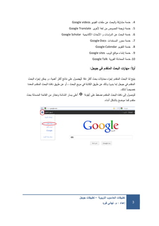 ‫التربوية‬ ‫الحاسوب‬ ‫تطبيقات‬–‫جوجل‬ ‫تطبيقات‬
‫إعداد‬:‫م‬.‫ه‬‫ر‬‫فو‬ ‫تهاني‬ 3
4.‫الفيديو‬ ‫ممفات‬ ‫عن‬ ‫البحث‬‫و‬ ‫مشاركة‬ ‫خدمة‬Google videos
5.‫ى‬‫ألخر‬ ‫لغة‬ ‫من‬ ‫النصوص‬ ‫ترجمة‬ ‫خدمة‬Google Translate
6.‫األكاديمية‬ ‫األبحاث‬ ‫و‬ ‫اسات‬‫ر‬‫الد‬ ‫عن‬ ‫البحث‬ ‫خدمة‬Google Scholar
7.‫المستندات‬ ‫محرر‬ ‫خدمة‬Google Docs
8.‫التقويم‬ ‫خدمة‬Google Calendar
9.‫الويب‬ ‫اقع‬‫و‬‫م‬ ‫إنشاء‬ ‫خدمة‬Google sites
10.‫ية‬‫ر‬‫الفو‬ ‫المحادثة‬ ‫خدمة‬Google Talk
‫ًال‬‫أوو‬:‫جوجل‬ ‫في‬ ‫المتقدم‬ ‫البحث‬ ‫ات‬‫ر‬‫مها‬:
‫المتقدم‬ ‫البحث‬ ‫لنا‬ ‫يتيح‬‫دقة‬ ‫أكثر‬ ‫بحث‬ ‫الت‬‫و‬‫محا‬ ‫اء‬‫ر‬‫إج‬‫لل‬‫أىمية‬ ‫أكثر‬ ‫نتائج‬ ‫عمى‬ ‫حصول‬‫و‬ ،‫البحث‬ ‫اء‬‫ر‬‫إج‬ ‫يمكن‬
‫المعدة‬ ‫المتقدم‬ ‫البحث‬ ‫نافذة‬ ‫يق‬‫ر‬‫ط‬ ‫عن‬ ‫أو‬ ، ‫البحث‬ ‫بع‬‫ر‬‫م‬ ‫في‬ ‫الكتابة‬ ‫يق‬‫ر‬‫ط‬ ‫عن‬ ‫وذلك‬ ‫يدويا‬ ‫إما‬ ‫جوجل‬ ‫في‬ ‫المتقدم‬
‫لذلك‬ ً‫ا‬‫خصيص‬.
‫أيقونة‬ ‫عمى‬ ‫نضغط‬ ‫المتقدم‬ ‫البحث‬ ‫نافذة‬ ‫إلى‬ ‫لموصول‬‫بحث‬ ‫المنسدلة‬ ‫القائمة‬ ‫من‬ ‫ونختار‬ ‫الشاشة‬ ‫يسار‬ ‫أعمى‬
‫أدناه‬ ‫بالشكل‬ ‫موضح‬ ‫كما‬ ‫متقدم‬.
 