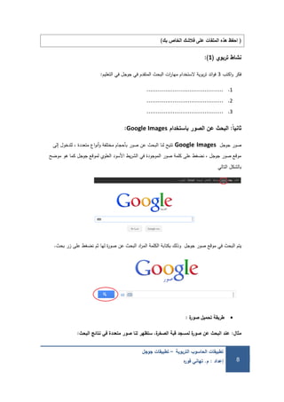 ‫التربوية‬ ‫الحاسوب‬ ‫تطبيقات‬–‫جوجل‬ ‫تطبيقات‬
‫إعداد‬:‫م‬.‫ه‬‫ر‬‫فو‬ ‫تهاني‬ 8
(‫بك‬ ‫الخاص‬ ‫فالشك‬ ‫عمى‬ ‫الممفات‬ ‫هذه‬ ‫احفظ‬)
‫تربوي‬ ‫نشاط‬(1):
‫اكتب‬‫و‬ ‫فكر‬3‫التعميم‬ ‫في‬ ‫جوجل‬ ‫في‬ ‫المتقدم‬ ‫البحث‬ ‫ات‬‫ر‬‫ميا‬ ‫الستخدام‬ ‫بوية‬‫ر‬‫ت‬ ‫ائد‬‫و‬‫ف‬:
1..........................................
2..........................................
3..........................................
‫ًال‬‫ا‬‫ثاني‬:‫باستخدام‬ ‫الصور‬ ‫عن‬ ‫البحث‬Google Images:
‫جوجل‬ ‫صور‬Google Images‫إلى‬ ‫لمدخول‬ ، ‫متعددة‬ ‫اع‬‫و‬‫أن‬‫و‬ ‫مختمفة‬ ‫بأحجام‬ ‫صور‬ ‫عن‬ ‫البحث‬ ‫لنا‬ ‫تتيح‬
‫موضح‬ ‫ىو‬ ‫كما‬ ‫جوجل‬ ‫لموقع‬ ‫العموي‬ ‫األسود‬ ‫يط‬‫ر‬‫الش‬ ‫في‬ ‫الموجودة‬ ‫صور‬ ‫كممة‬ ‫عمى‬ ‫نضغط‬ ، ‫جوجل‬ ‫صور‬ ‫موقع‬
‫التالي‬ ‫بالشكل‬
‫جوجل‬ ‫صور‬ ‫موقع‬ ‫في‬ ‫البحث‬ ‫يتم‬‫بحث‬ ‫زر‬ ‫عمى‬ ‫نضغط‬ ‫ثم‬ ‫ليا‬ ‫ة‬‫ر‬‫صو‬ ‫عن‬ ‫البحث‬ ‫اد‬‫ر‬‫الم‬ ‫الكممة‬ ‫بكتابة‬ ‫وذلك‬.
‫ة‬‫ر‬‫صو‬ ‫تحميل‬ ‫طريقة‬:
‫مثال‬:‫البحث‬ ‫نتائج‬ ‫في‬ ‫متعددة‬ ‫صور‬ ‫لنا‬ ‫ستظهر‬ ،‫ة‬‫ر‬‫الصخ‬ ‫قبة‬ ‫لمسجد‬ ‫ة‬‫ر‬‫صو‬ ‫عن‬ ‫البحث‬ ‫عند‬:
 