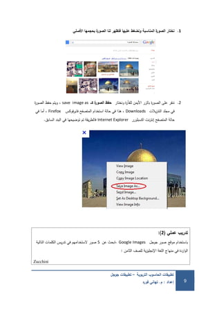 ‫التربوية‬ ‫الحاسوب‬ ‫تطبيقات‬–‫جوجل‬ ‫تطبيقات‬
‫إعداد‬:‫م‬.‫ه‬‫ر‬‫فو‬ ‫تهاني‬ 9
1.‫األصمي‬ ‫بحجمها‬ ‫ة‬‫ر‬‫الصو‬ ‫لنا‬ ‫فتظهر‬ ‫عميها‬ ‫ونضغط‬ ‫المناسبة‬ ‫ة‬‫ر‬‫الصو‬ ‫نختار‬
2.‫ونختار‬ ‫ة‬‫ر‬‫لمفأ‬ ‫األيمن‬ ‫بالزر‬ ‫ة‬‫ر‬‫الصو‬ ‫عمى‬ ‫ننقر‬‫كــ‬ ‫ة‬‫ر‬‫الصو‬ ‫حفظ‬save image as،‫ة‬‫ر‬‫الصو‬ ‫حفظ‬ ‫ويتم‬
‫يالت‬‫ز‬‫التن‬ ‫مجمد‬ ‫في‬Downloads‫فوكس‬‫ر‬‫فاي‬ ‫المتصفح‬ ‫استخدام‬ ‫حالة‬ ‫في‬ ‫ىذا‬ ،Firefox‫في‬ ‫أما‬ ،
‫اكسبمورر‬ ‫نت‬‫ر‬‫إنت‬ ‫المتصفح‬ ‫حالة‬Internet Explorer‫السابق‬ ‫البند‬ ‫في‬ ‫توضيحيا‬ ‫تم‬ ‫يقة‬‫ر‬‫فالط‬.
‫عممي‬ ‫تدريب‬(2):
‫موقع‬ ‫باستخدام‬‫جوجل‬ ‫صور‬Google Images‫عن‬ ‫،ابحث‬5‫التالية‬ ‫الكممات‬ ‫يس‬‫ر‬‫تد‬ ‫في‬ ‫الستخداميم‬ ‫صور‬
‫الثامن‬ ‫لمصف‬ ‫ية‬‫ز‬‫اإلنجمي‬ ‫المغة‬ ‫منياج‬ ‫في‬ ‫اردة‬‫و‬‫ال‬:
Zucchini
 