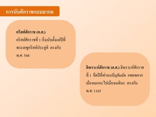 การนับศักราชแบบสากล
คริสต์ศักราช (ค.ศ.)
คริสต์ศักราชที่ 1 เริ่มนับตั้งแต่ปีที่
พระเยซูคริสต์ประสูติ ตรงกับ
พ.ศ. 544
ฮิจเราะห์ศักราช (ฮ.ศ.) ฮิจเราะห์ศักราช
ที่ 1 ยึดปีที่ท่านนบีมุฮัมมัด อพยพจาก
เมืองเมกกะไปเมืองเมดินะ ตรงกับ
พ.ศ. 1165
 