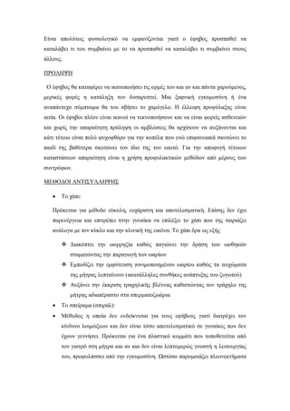 Είναι απολύτως φυσιολογικό να εμφανίζονται γιατί ο έφηβος προσπαθεί να
καταλάβει τι του συμβαίνει με το να προσπαθεί να καταλάβει τι συμβαίνει στους
άλλους.
ΠΡΟΛΗΨΗ
Ο έφηβος θα καταφέρει να ικανοποιήσει τις ορμές του και αν και πάντα χαρούμενος,
μερικές φορές η κατάληξη τον δυσαρεστεί. Μια ξαφνική εγκυμοσύνη ή ένα
αναπάντεχο σύμπτωμα θα του σβήσει το χαμόγελο. Η έλλειψη προφύλαξης είναι
αιτία. Οι έφηβοι πλέον είναι ικανοί να τεκνοποιήσουν και να είναι φορείς ασθενειών
και χωρίς την απαραίτητη πρόληψη οι αμβλώσεις θα αρχίσουν να αυξάνονται και
κάτι τέτοιο είναι πολύ ψυχοφθόρο για την κοπέλα που ενώ επιφανειακά σκοτώνει το
παιδί της βαθύτερα σκοτώνει τον ίδιο της τον εαυτό. Για την αποφυγή τέτοιων
καταστάσεων απαραίτητη είναι η χρήση προφυλακτικών μεθόδων από μέρους των
συντρόφων.
ΜΕΘΟΔΟΙ ΑΝΤΙΣΥΛΛΗΨΗΣ
 Το χάπι:
Πρόκειται για μέθοδο εύκολη, ευχάριστη και αποτελεσματική. Επίσης δεν έχει
παρενέργεια και επιτρέπει στην γυναίκα να επιλέξει το χάπι που της ταιριάζει
ανάλογα με τον κύκλο και την κλινική της εικόνα. Το χάπι δρα ως εξής
 Διακόπτει την ωορρηξία καθώς παγιώνει την δράση των ωοθηκών
σταματώντας την παραγωγή των ωαρίων
 Εμποδίζει την εμφύτευση γονιμοποιημένου ωαρίου καθώς τα τοιχώματα
της μήτρας λεπταίνουν (ακατάλληλες συνθήκες ανάπτυξης του ζυγωτού)
 Αυξάνει την έκκριση τραχηλικής βλέννας καθιστώντας τον τράχηλο της
μήτρας αδιαπέραστο στα σπερματοζωάρια
 Το σπείραμα (σπιράλ):
 Μέθοδος η οποία δεν ενδείκνυται για τους εφήβους γιατί διατρέχει τον
κίνδυνο λοιμώξεων και δεν είναι τόσο αποτελεσματικό σε γυναίκες που δεν
έχουν γεννήσει. Πρόκειται για ένα πλαστικό κομμάτι που τοποθετείται από
τον γιατρό στη μήτρα και αν και δεν είναι λεπτομερώς γνωστή η λειτουργίας
του, προφυλάσσει από την εγκυμοσύνη. Ωστόσο παρομοιάζει πλεονεκτήματα
 