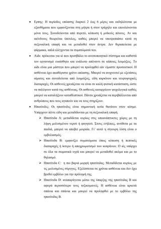  Ερπης: Η περίοδος επώασης διαρκεί 2 έως 6 μέρες και εκδηλώνεται με
εξανθήματα που εμφανίζονται στη μήτρα ή στον τράχηλο και επουλώνονται
μόνα τους. Συνοδεύονται από πυρετό, κόπωση ή μυϊκούς πόνους. Αν και
ακίνδυνος θεωρείται ύπουλος, καθώς μπορεί να υποτροπιάσει κατά τη
σεξουαλική επαφή και να μεταδοθεί στον άντρα. Δεν θεραπεύεται με
φάρμακα, απλά ελέγχονται τα συμπτώματά του.
 Aids: πρόκειται για ιό που προσβάλει το ανοσοποιητικό σύστημα και καθιστά
τον οργανισμό ευαίσθητο και ευάλωτο απέναντι σε κάποιες λοιμώξεις. Το
aids είναι μια μάστιγα που μπορεί να προληφθεί εάν είμαστε προσεκτικοί. Η
ασθένεια έχει ακαθόριστο χρόνο επώασης. Μπορεί να ανιχνευτεί με εξετάσεις
αίματος και συνοδεύεται από λοιμώξεις, είδη καρκίνου και νευροψυχικές
διαταραχές. Οι ασθενείς χρειάζεται να είναι σε καλή φυσική κατάσταση, ώστε
να παλέψουν κατά της ασθένειας. Οι ασθενείς καταρρέουν ψυχολογικά καθώς
μπορεί να καταλήξουν καταθλιπτικοί. Πάντα χρειάζεται να περιβάλλονται από
ανθρώπους που τους αγαπούν και να τους στηρίζουν.
 Ηπατίτιδες: Οι ηπατίτιδες είναι σημαντική αιτία θανάτου στον κόσμο.
Υπάρχουν πέντε είδη και μεταδίδονται με τη σεξουαλική επαφή.
 Ηπατίτιδα Α: μεταδίδεται κυρίως στις υποανάπτυκτες χώρες με τη
λήψη μολυσμένου νερού ή φαγητού. Στους ενήλικες, αντίθετα με τα
παιδιά, μπορεί να αποβεί μοιραία. Γι’ αυτό η σίγουρη λύση είναι ο
εμβολιασμός.
 Ηπατίτιδα Β: εμφανίζει συμπτώματα όπως κόπωση ή πεπτικές
διαταραχές ή ίκτερο ή αποχρωματισμό των κοπράνων. Ο ιός υπάρχει
σε όλα τα σωματικά υγρά και μπορεί να μεταδοθεί ακόμα και με το
θηλασμό.
 Ηπατίτιδα C: η πιο βαριά μορφή ηπατίτιδας. Μεταδίδεται κυρίως με
τις μολυσμένες σύριγγες. Εξελίσσεται σε χρόνια ασθένεια και δεν έχει
βρεθεί εμβόλιο για την πρόληψή της.
 Ηπατίτιδα D: αναπαράγεται μέσω της ύπαρξης της ηπατίτιδας Β και
αφορά περισσότερο τους τοξικομανείς. Η ασθένεια είναι αρκετά
σπάνια και σπάνια και μπορεί να προληφθεί με το εμβόλιο της
ηπατίτιδας Β.
 