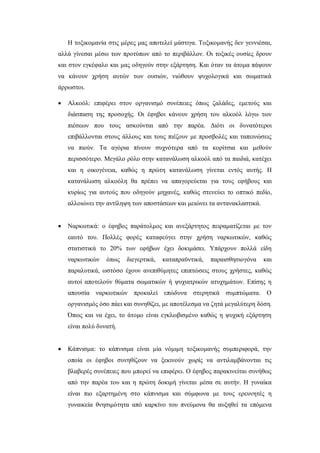 Η τοξικομανία στις μέρες μας αποτελεί μάστιγα. Τοξικομανής δεν γεννιέσαι,
αλλά γίνεσαι μέσω των προτύπων από το περιβάλλον. Οι τοξικές ουσίες δρουν
και στον εγκέφαλο και μας οδηγούν στην εξάρτηση. Και όταν τα άτομα πάψουν
να κάνουν χρήση αυτών των ουσιών, νιώθουν ψυχολογικά και σωματικά
άρρωστοι.
 Αλκοόλ: επιφέρει στον οργανισμό συνέπειες όπως ζαλάδες, εμετούς και
διάσπαση της προσοχής. Οι έφηβοι κάνουν χρήση του αλκοόλ λόγω των
πιέσεων που τους ασκούνται από την παρέα. Διότι οι δυνατότεροι
επιβάλλονται στους άλλους και τους πιέζουν με προσβολές και ταπεινώσεις
να πιούν. Τα αγόρια πίνουν συχνότερα από τα κορίτσια και μεθούν
περισσότερο. Μεγάλο ρόλο στην κατανάλωση αλκοόλ από τα παιδιά, κατέχει
και η οικογένεια, καθώς η πρώτη κατανάλωση γίνεται εντός αυτής. Η
κατανάλωση αλκοόλη θα πρέπει να απαγορεύεται για τους εφήβους και
κυρίως για αυτούς που οδηγούν μηχανές, καθώς στενεύει το οπτικό πεδίο,
αλλοιώνει την αντίληψη των αποστάσεων και μειώνει τα αντανακλαστικά.
 Ναρκωτικά: ο έφηβος παράτολμος και ανεξάρτητος πειραματίζεται με τον
εαυτό του. Πολλές φορές καταφεύγει στην χρήση ναρκωτικών, καθώς
στατιστικά το 20% των εφήβων έχει δοκιμάσει. Υπάρχουν πολλά είδη
ναρκωτικών όπως διεγερτικά, καταπραϋντικά, παραισθησιογόνα και
παραλυτικά, ωστόσο έχουν ανεπιθύμητες επιπτώσεις στους χρήστες, καθώς
αυτοί αποτελούν θύματα σωματικών ή ψυχιατρικών ατυχημάτων. Επίσης η
απουσία ναρκωτικών προκαλεί επώδυνα στερητικά συμπτώματα. Ο
οργανισμός όσο πάει και συνηθίζει, με αποτέλεσμα να ζητά μεγαλύτερη δόση.
Όπως και να έχει, το άτομο είναι εγκλωβισμένο καθώς η ψυχική εξάρτηση
είναι πολύ δυνατή.
 Κάπνισμα: το κάπνισμα είναι μία νόμιμη τοξικομανής συμπεριφορά, την
οποία οι έφηβοι συνηθίζουν να ξεκινούν χωρίς να αντιλαμβάνονται τις
βλαβερές συνέπειες που μπορεί να επιφέρει. Ο έφηβος παρακινείται συνήθως
από την παρέα του και η πρώτη δοκιμή γίνεται μέσα σε αυτήν. Η γυναίκα
είναι πιο εξαρτημένη στο κάπνισμα και σύμφωνα με τους ερευνητές η
γυναικεία θνησιμότητα από καρκίνο του πνεύμονα θα αυξηθεί τα επόμενα
 