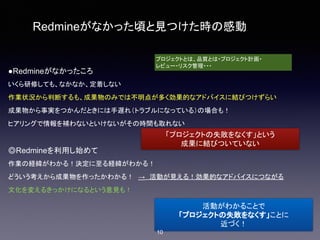 Redmineがなかった頃と見つけた時の感動
●Redmineがなかったころ
いくら研修しても、なかなか、定着しない
作業状況から判断するも、成果物のみでは不明点が多く効果的なアドバイスに結びつけずらい
成果物から事実をつかんだときには手遅れ（トラブルになっている）の場合も！
ヒアリングで情報を補わないといけないがその時間も取れない
◎Redmineを利用し始めて
作業の経緯がわかる！決定に至る経緯がわかる！
どういう考えから成果物を作ったかわかる！　→　活動が見える！効果的なアドバイスにつながる
文化を変えるきっかけになるという意見も！
プロジェクトとは、品質とは・プロジェクト計画・
レビュー・リスク管理・・・
「プロジェクトの失敗をなくす」という
成果に結びついていない
活動がわかることで
「プロジェクトの失敗をなくす」ことに
近づく！
10
 