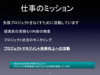 仕事のミッション
失敗プロジェクトをなくすために活動しています
提案前の見積もり内容の精査
プロジェクト状況のモニタリング
プロジェクトマネジメント技術向上への活動
→　Redmineをうまく利用することで
　　プロジェクト管理精度があがるような研修を実施しています
4
 