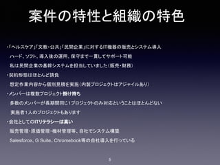案件の特性と組織の特色
・「ヘルスケア」「文教・公共」「民間企業」に対するIT機器の販売とシステム導入
　ハード、ソフト、導入後の運用、保守まで一貫してサポート可能
　私は民間企業の基幹システムを担当していました（販売・財務）
・契約形態はほとんど請負
　想定作業内容から個別見積を実施（内製プロジェクトはアジャイルあり）
・メンバーは複数プロジェクト掛け持ち
　多数のメンバーが長期間同じ１プロジェクトのみ対応ということはほとんどない
実施者１人のプロジェクトもあります
・会社としてのITリテラシーは高い
　販売管理・原価管理・機材管理等、自社でシステム構築
　Salesforce、G Suite、Chromebook等の自社導入を行っている
5
 