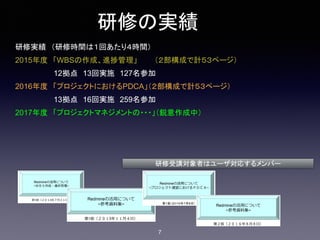 研修の実績
研修実績　（研修時間は１回あたり４時間）
2015年度　「WBSの作成、進捗管理」 （２部構成で計５３ページ）
12拠点　13回実施　127名参加
2016年度　「プロジェクトにおけるPDCA」（２部構成で計５３ページ）
13拠点　16回実施　259名参加
2017年度　「プロジェクトマネジメントの・・・」（鋭意作成中）
研修受講対象者はユーザ対応するメンバー
7
 