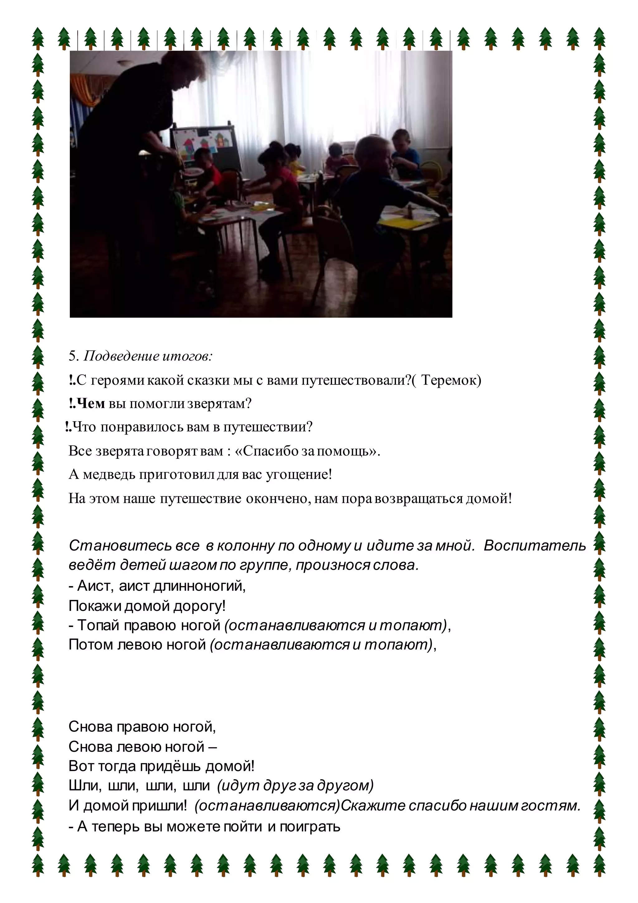 5. Подведение итогов:
!.С героямикакой сказки мы с вами путешествовали?( Теремок)
!.Чем вы помоглизверятам?
!.Что понравилось вам в путешествии?
Все зверятаговорятвам : «Спасибо запомощь».
А медведь приготовилдля вас угощение!
На этом наше путешествие окончено, нам поравозвращаться домой!
Становитесь все в колонну по одному и идите за мной. Воспитатель
ведёт детей шагом по группе, произнося слова.
- Аист, аист длинноногий,
Покажи домой дорогу!
- Топай правою ногой (останавливаются и топают),
Потом левою ногой (останавливаются и топают),
Снова правою ногой,
Снова левою ногой –
Вот тогда придёшь домой!
Шли, шли, шли, шли (идут другза другом)
И домой пришли! (останавливаются)Скажите спасибо нашим гостям.
- А теперь вы можете пойти и поиграть
 