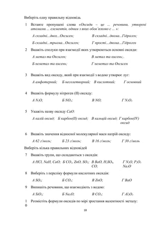 Виберіть одну правильну відповідь
1 Вставте пропущені слова «Оксиди – це ... речовини, утворені
атомами ... елементів, одним з яких обов’язково є ... »:
А складні...двох...Оксиген; В складні...двома...Гідроген;
Б складні...трьома...Оксиген; Г прості…двома…Гідроген
2 Вкажіть сполуки при взаємодії яких утворюються основні оксиди:
А метал та Оксиген; В метал та кисень;.
Б неметал та кисень; Г неметал та Оксиген
3 Вкажіть вид оксиду, який при взаємодії з водою утворює луг:
А амфотерний; Б несолетворний; В кислотний; Г основний
4 Вкажіть формулу нітроген (II) оксиду:
А N2O; Б NO2; В NO; Г N2O3
5 Укажіть назву оксиду СаО:
А калій оксид; Б карбон(II) оксид; В кальцій оксид; Г карбон(IV)
оксид
6 Вкажіть значення відносної молекулярної маси натрій оксиду:
А 62 г/моль; Б 23 г/моль; В 16 г/моль; Г 30 г/моль
Виберіть кілька правильних відповідей
7 Вкажіть групи, що складаються з оксидів:
А HCl, NaH, CaO; Б CO2, ZnO, SO3; В BaO, H2SO4,
CO;
Г N2O, P2O5
Na2О
8 Виберіть з переліку формули кислотних оксидів:
А SO3; Б CO2; В ZnO; Г BaO
9 Випишіть речовини, що взаємодіють з водою:
А SiO2; Б Na2O; В CO2; Г Al2O3
1
0
Розмістіть формули оксидів по мірі зростання валентності металу:
18
 