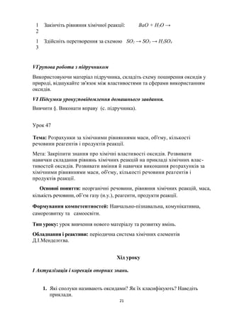 1
2
Закінчіть рівняння хімічної реакції: BaO + H2O →
1
3
Здійсніть перетворення за схемою SО2 → SO3 → H2SO4
VГрупова робота з підручником
Використовуючи матеріал підручника, складіть схему поширення оксидів у
природі, відшукайте зв'язок між властивостями та сферами використанням
оксидів.
VІ Підсумки уроку;повідомлення домашнього завдання.
Вивчити §. Виконати вправу (с. підручника).
Урок 47
Тема: Розрахунки за хімічними рівняннями маси, об'єму, кількості
речовини реагентів і продуктів реакції.
Мета: Закріпити знання про хімічні властивості оксидів. Розвивати
навички складання рівнянь хімічних реакцій на прикладі хімічних влас-
тивостей оксидів. Розвивати вміння й навички виконання розрахунків за
хімічними рівняннями маси, об'єму, кількості речовини реагентів і
продуктів реакції.
Основні поняття: неорганічні речовини, рівняння хімічних реакцій, маса,
кількість речовини, об’єм газу (н.у.), реагенти, продукти реакції.
Формування компетентностей: Навчально-пізнавальна, комунікативна,
саморозвитку та самоосвіти.
Тип уроку: урок вивчення нового матеріалу та розвитку вмінь.
Обладнання і реактиви: періодична система хімічних елементів
Д.І.Менделєєва.
Хід уроку
І Актуалізація і корекція опорних знань.
1. Які сполуки називають оксидами? Як їх класифікують? Наведіть
приклади.
21
 