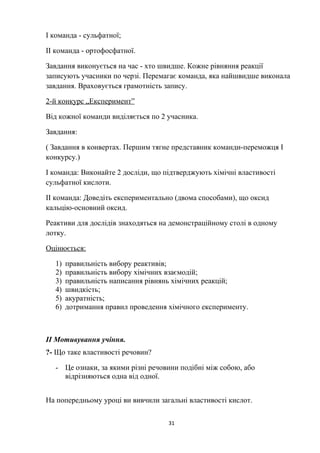 І команда - сульфатної;
ІІ команда - ортофосфатної.
Завдання виконується на час - хто швидше. Кожне рівняння реакції
записують учасники по черзі. Перемагає команда, яка найшвидше виконала
завдання. Враховується грамотність запису.
2-й конкурс „Експеримент”
Від кожної команди виділяється по 2 учасника.
Завдання:
( Завдання в конвертах. Першим тягне представник команди-переможця І
конкурсу.)
І команда: Виконайте 2 досліди, що підтверджують хімічні властивості
сульфатної кислоти.
ІІ команда: Доведіть експериментально (двома способами), що оксид
кальцію-основний оксид.
Реактиви для дослідів знаходяться на демонстраційному столі в одному
лотку.
Оцінюється:
1) правильність вибору реактивів;
2) правильність вибору хімічних взаємодій;
3) правильність написання рівнянь хімічних реакцій;
4) швидкість;
5) акуратність;
6) дотримання правил проведення хімічного експерименту.
ІІ Мотивування учіння.
?- Що таке властивості речовин?
- Це ознаки, за якими різні речовини подібні між собою, або
відрізняються одна від одної.
На попередньому уроці ви вивчили загальні властивості кислот.
31
 