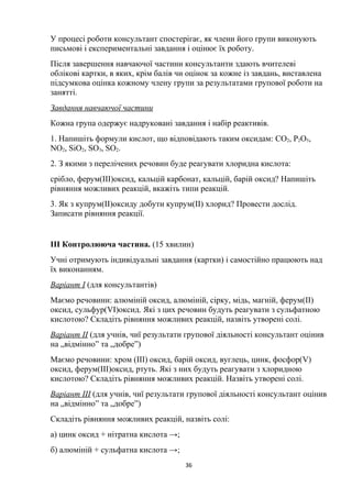 У процесі роботи консультант спостерігає, як члени його групи виконують
письмові і експериментальні завдання і оцінює їх роботу.
Після завершення навчаючої частини консультанти здають вчителеві
облікові картки, в яких, крім балів чи оцінок за кожне із завдань, виставлена
підсумкова оцінка кожному члену групи за результатами групової роботи на
занятті.
Завдання навчаючої частини
Кожна група одержує надруковані завдання і набір реактивів.
1. Напишіть формули кислот, що відповідають таким оксидам: CO2, P2O5,
NO2, SiO2, SO3, SO2.
2. З якими з перелічених речовин буде реагувати хлоридна кислота:
срібло, ферум(ІІІ)оксид, кальцій карбонат, кальцій, барій оксид? Напишіть
рівняння можливих реакцій, вкажіть типи реакцій.
3. Як з купрум(ІІ)оксиду добути купрум(ІІ) хлорид? Провести дослід.
Записати рівняння реакції.
ІІІ Контролююча частина. (15 хвилин)
Учні отримують індивідуальні завдання (картки) і самостійно працюють над
їх виконанням.
Варіант І (для консультантів)
Маємо речовини: алюміній оксид, алюміній, сірку, мідь, магній, ферум(ІІ)
оксид, сульфур(VI)оксид. Які з цих речовин будуть реагувати з сульфатною
кислотою? Складіть рівняння можливих реакцій, назвіть утворені солі.
Варіант ІІ (для учнів, чиї результати групової діяльності консультант оцінив
на „відмінно” та „добре”)
Маємо речовини: хром (ІІІ) оксид, барій оксид, вуглець, цинк, фосфор(V)
оксид, ферум(ІІІ)оксид, ртуть. Які з них будуть реагувати з хлоридною
кислотою? Складіть рівняння можливих реакцій. Назвіть утворені солі.
Варіант ІІІ (для учнів, чиї результати групової діяльності консультант оцінив
на „відмінно” та „добре”)
Складіть рівняння можливих реакцій, назвіть солі:
а) цинк оксид + нітратна кислота →;
б) алюміній + сульфатна кислота →;
36
 