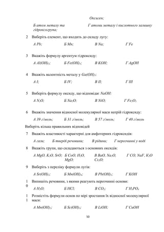Оксиген;
Б атом металу та
гідроксогрупа;
Г атоми металу і кислотного залишку
2 Виберіть елемент, що входить до складу лугу:
А Pb; Б Mn; В Na; Г Fe
3 Вкажіть формулу аргентум гідроксиду:
А Al(OH)3; Б Fe(OH)3; В KOH; Г AgOH
4 Вкажіть валентність металу у Ga(OH)3:
А I; Б IV; В II; Г III
5 Виберіть формулу оксиду, що відповідає NaOH:
А N2O; Б Na2O; В NiO; Г Fe2O3
6 Вкажіть значення відносної молекулярної маси натрій гідроксиду:
А 39 г/моль; Б 31 г/моль; В 57 г/моль; Г 40 г/моль
Виберіть кілька правильних відповідей
7 Вкажіть властивості характерні для амфотерних гідроксидів:
А гази; Б тверді речовини; В рідини; Г нерозчинні у воді
8 Вкажіть групи, що складаються з основних оксидів:
А MgO, K2O, SrO; Б CoO, Н2O,
MgO;
В BaO, Na2O,
Cs2O;
Г CО, NaF, К2O
9 Виберіть з переліку формули лугів:
А Sr(OH)2; Б Мn(OH)4; В Pb(OH)2; Г KOH
1
0
Випишіть речовини, з якими реагують нерозчинні основи:
А H2O; Б HCl; В CO2; Г Н3РO4
1
1
Розмістіть формули основ по мірі зростання їх відносної молекулярної
маси:
А Mn(OH)2; Б Sc(OH)3; В LiOH; Г CuOH
50
 