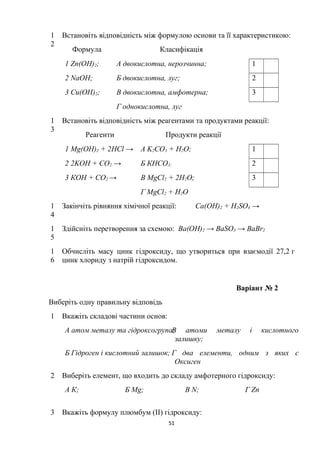 1
2
Встановіть відповідність між формулою основи та її характеристикою:
Формула Класифікація
1 Zn(OH)2; А двокислотна, нерозчинна; 1
2 NaOH; Б двокислотна, луг; 2
3 Cu(OH)2; В двокислотна, амфотерна; 3
Г однокислотна, луг
1
3
Встановіть відповідність між реагентами та продуктами реакції:
Реагенти Продукти реакції
1 Mg(ОН)2 + 2HCl → А K2СO3 + H2O; 1
2 2KOН + СО2 → Б КНСО3; 2
3 КОН + CО2 → В MgCl2 + 2H2O; 3
Г MgCl2 + H2O
1
4
Закінчіть рівняння хімічної реакції: Ca(OH)2 + H2SO4 →
1
5
Здійсніть перетворення за схемою: Ba(OH)2 → BaSO3 → BaBr2
1
6
Обчисліть масу цинк гідроксиду, що утвориться при взаємодії 27,2 г
цинк хлориду з натрій гідроксидом.
Варіант № 2
Виберіть одну правильну відповідь
1 Вкажіть складові частини основ:
А атом металу та гідроксогрупа;В атоми металу і кислотного
залишку;
Б Гідроген і кислотний залишок; Г два елементи, одним з яких є
Оксиген
2 Виберіть елемент, що входить до складу амфотерного гідроксиду:
А К; Б Mg; В N; Г Zn
3 Вкажіть формулу плюмбум (II) гідроксиду:
51
 