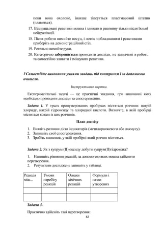 поки вона охолоне, інакше зіпсується пластмасовий штатив
(плавиться).
17. Відпрацьовані реактиви можна і зливати в раковину тільки після їхньої
нейтралізації.
18. Після роботи вимийте посуд, і лоток з обладнанням і реактивами
приберіть на демонстраційний стіл.
19. Ретельно вимийте руки.
20. Категорично забороняється проводити досліди, не зазначені в роботі,
та самостійно зливати і змішувати реактиви.
VСамостійне виконання учнями завдань під контролем і за допомогою
вчителя.
Інструктивна картка.
Експериментальні задачі — це практичні завдання, при виконанні яких
необхідно проводити досліди та спостереження.
Задача 1. У трьох пронумерованих пробірках містяться розчини: натрій
хлориду, натрій гідроксиду та хлоридної кислоти. Визначте, в якій пробірці
міститься кожен із цих розчинів.
План досліду
1. Виявіть розчини дією індикаторів (метилоранжевого або лакмусу).
2. Запишіть свої спостереження.
3. Зробіть висновок, у якій пробірці який розчин міститься.
Задача 2. Як з купрум (II) оксиду добути купрум(II)гідроксид?
1. Напишіть рівняння реакцій, за допомогою яких можна здійснити
перетворення.
2. Результати досліджень запишіть у таблиці.
Реакція
між...
Умови
перебігу
реакцій
Ознаки
хімічних
реакцій
Формули і
назви
утворених
речовин
Задача 3.
Практично здійсніть такі перетворення:
82
 