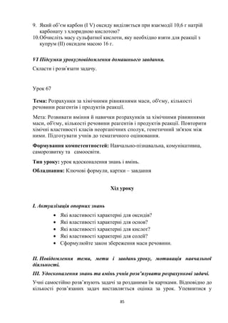 9. Який об’єм карбон (І V) оксиду виділяється при взаємодії 10,6 г натрій
карбонату з хлоридною кислотою?
10.Обчисліть масу сульфатної кислоти, яку необхідно взяти для реакції з
купрум (ІІ) оксидом масою 16 г.
VІ Підсумки уроку;повідомлення домашнього завдання.
Скласти і розв язати задачу.ʼ
Урок 67
Тема: Розрахунки за хімічними рівняннями маси, об'єму, кількості
речовини реагентів і продуктів реакції.
Мета: Розвивати вміння й навички розрахунків за хімічними рівняннями
маси, об'єму, кількості речовини реагентів і продуктів реакції. Повторити
хімічні властивості класів неорганічних сполук, генетичний зв'язок між
ними. Підготувати учнів до тематичного оцінювання.
Формування компетентностей: Навчально-пізнавальна, комунікативна,
саморозвитку та самоосвіти.
Тип уроку: урок вдосконалення знань і вмінь.
Обладнання: Ключові формули, картки – завдання
Хід уроку
І. Актуалізація опорних знань
• Які властивості характерні для оксидів?
• Які властивості характерні для основ?
• Які властивості характерні для кислот?
• Які властивості характерні для солей?
• Сформулюйте закон збереження маси речовини.
II. Повідомлення теми, мети і завдань уроку, мотивація навчальної
діяльності.
III. Удосконалення знань та вмінь учнів розв’язувати розрахункові задачі.
Учні самостійно розв’язують задачі за розданими їм картками. Відповідно до
кількості розв’язаних задач виставляється оцінка за урок. Упевнитися у
85
 
