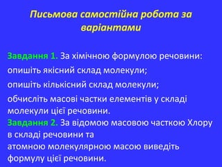 Письмова самостійна робота за
варіантами
Завдання 1. За хімічною формулою речовини:
опишіть якісний склад молекули;
опишіть кількісний склад молекули;
обчисліть масові частки елементів у складі
молекули цієї речовини.
Завдання 2. За відомою масовою часткою Хлору
в складі речовини та
атомною молекулярною масою виведіть
формулу цієї речовини.
 